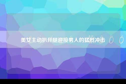 美女主动扒开腿迎接男人的猛烈冲击