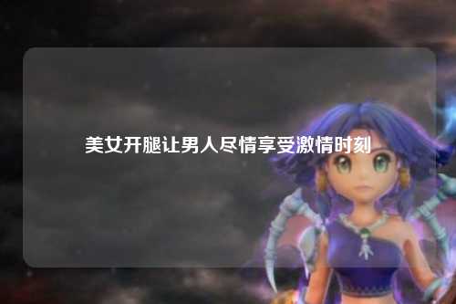 美女开腿让男人尽情享受激情时刻