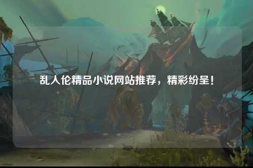 乱人伦精品小说网站推荐，精彩纷呈！