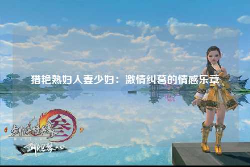 猎艳熟妇人妻少妇：激情纠葛的情感乐章