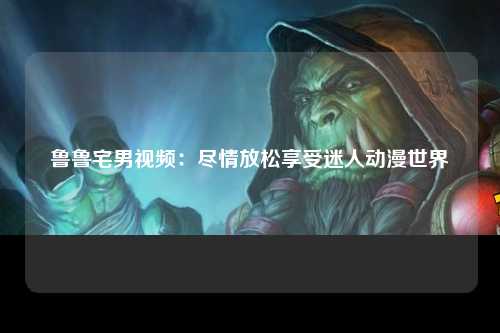 鲁鲁宅男视频：尽情放松享受迷人动漫世界