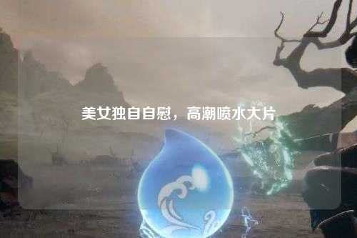 美女独自自慰，高潮喷水大片