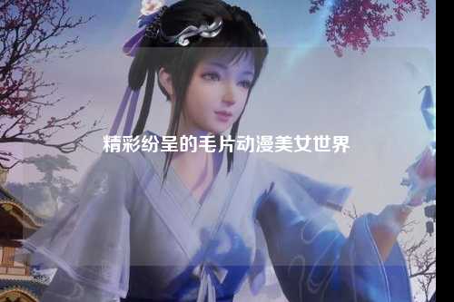 精彩纷呈的毛片动漫美女世界