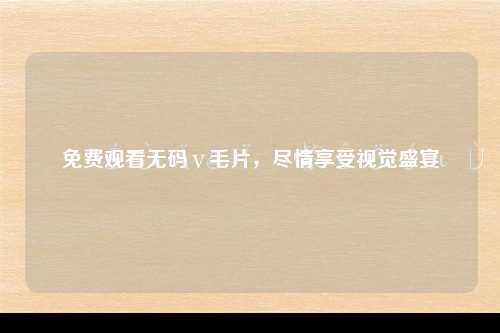 免费观看无码ⅴ毛片，尽情享受视觉盛宴