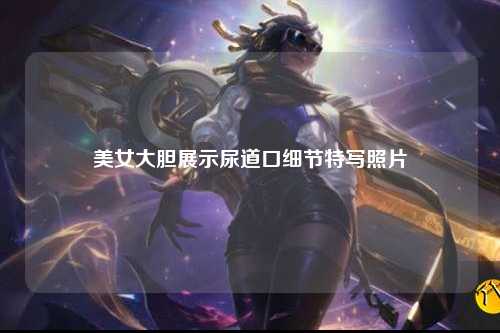 美女大胆展示尿道口细节特写照片