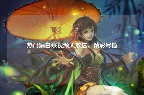 热门漏白浆视频大放送，精彩尽揽
