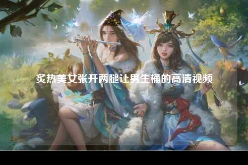 炙热美女张开两腿让男生桶的高清视频