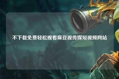 不下载免费轻松观看麻豆视传媒短视频网站