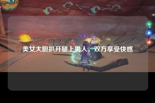 美女大胆扒开腿上男人，双方享受快感