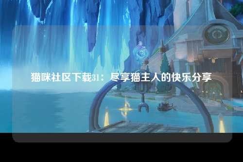 猫咪社区下载31：尽享猫主人的快乐分享