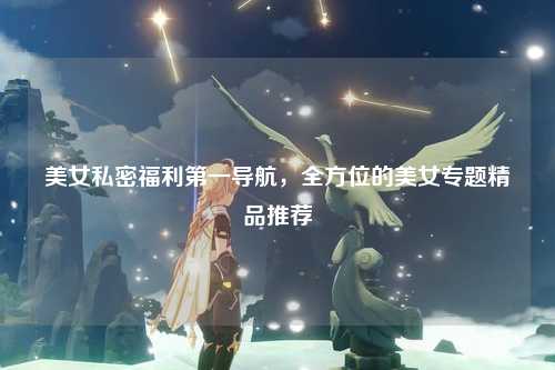美女私密福利第一导航，全方位的美女专题精品推荐