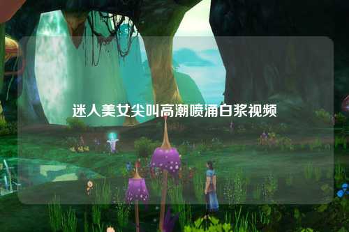 迷人美女尖叫高潮喷涌白浆视频