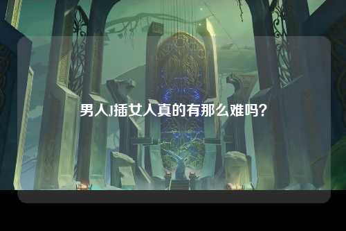 男人J插女人真的有那么难吗？