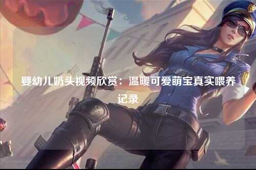 婴幼儿奶头视频欣赏：温暖可爱萌宝真实喂养记录