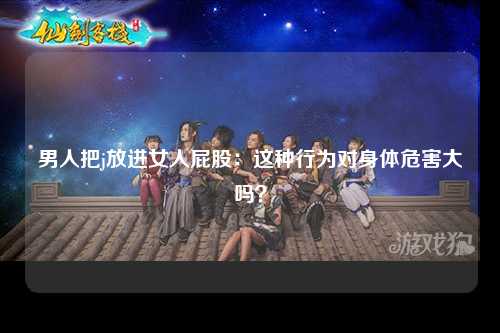 男人把j放进女人屁股：这种行为对身体危害大吗？
