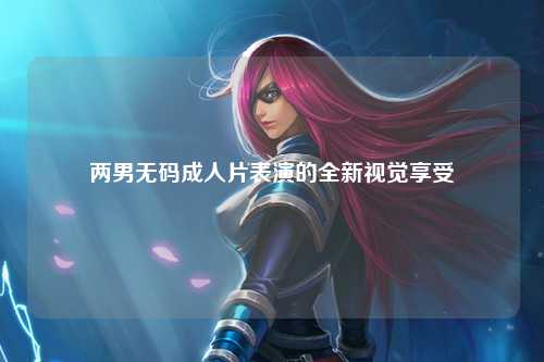 两男无码成人片表演的全新视觉享受