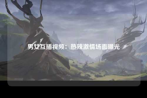 男女互插视频：热辣激情场面曝光